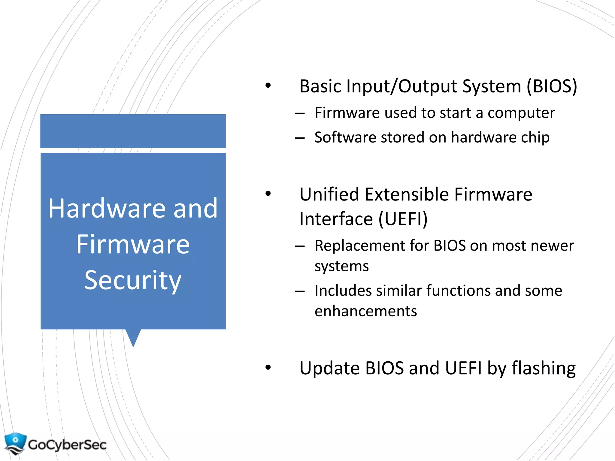 Hardware and
Firmware
Security
• Basic Input/Output System (BIOS)
– Firmware used to start a computer
– Software stored on hardware chip
• Unified Extensible Firmware
Interface (UEFI)
– Replacement for BIOS on most newer
systems
– Includes similar functions and some
enhancements
• Update BIOS and UEFI by flashing
 