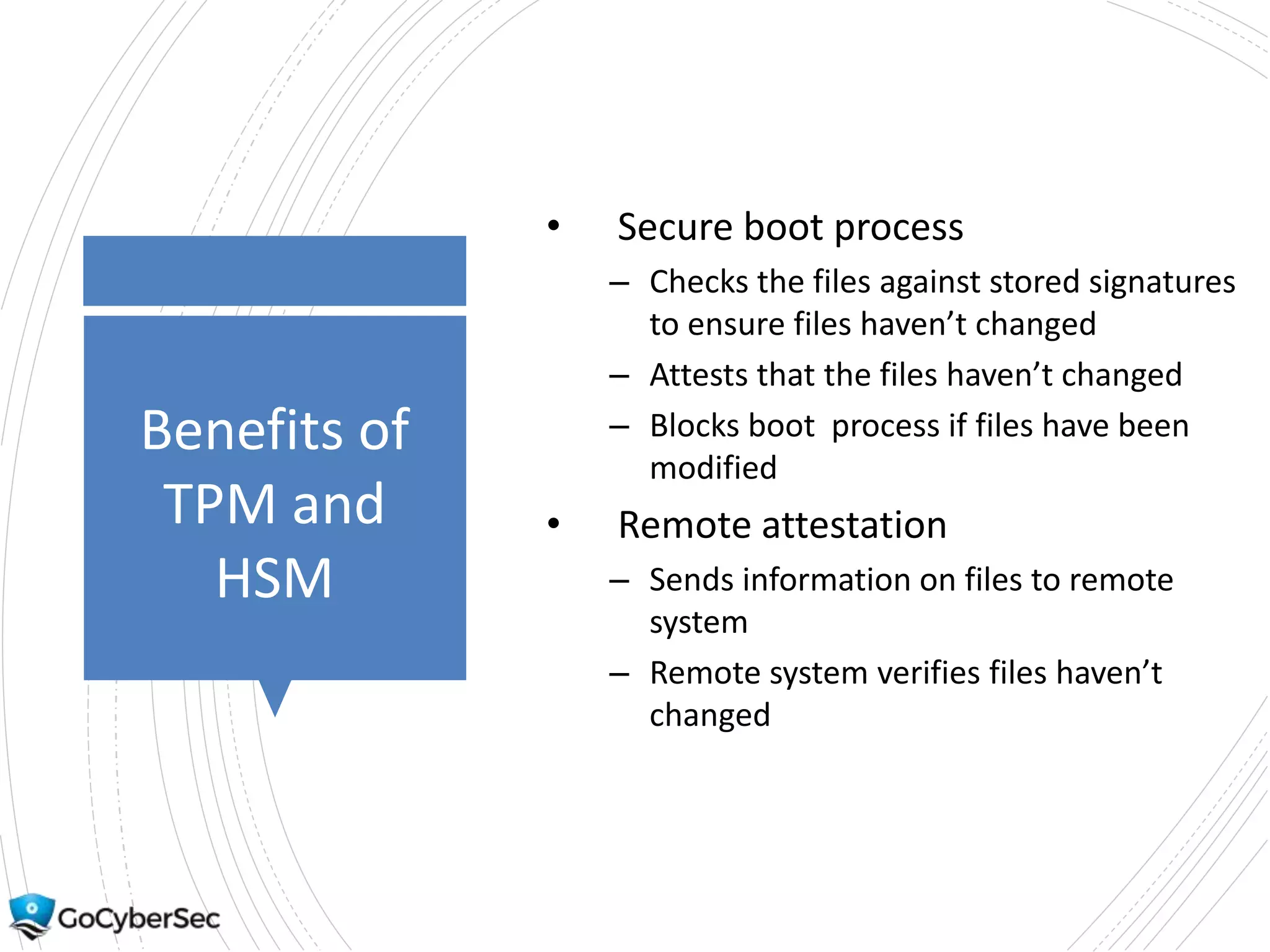 Benefits of
TPM and
HSM
• Secure boot process
– Checks the files against stored signatures
to ensure files haven’t changed
– Attests that the files haven’t changed
– Blocks boot process if files have been
modified
• Remote attestation
– Sends information on files to remote
system
– Remote system verifies files haven’t
changed
 