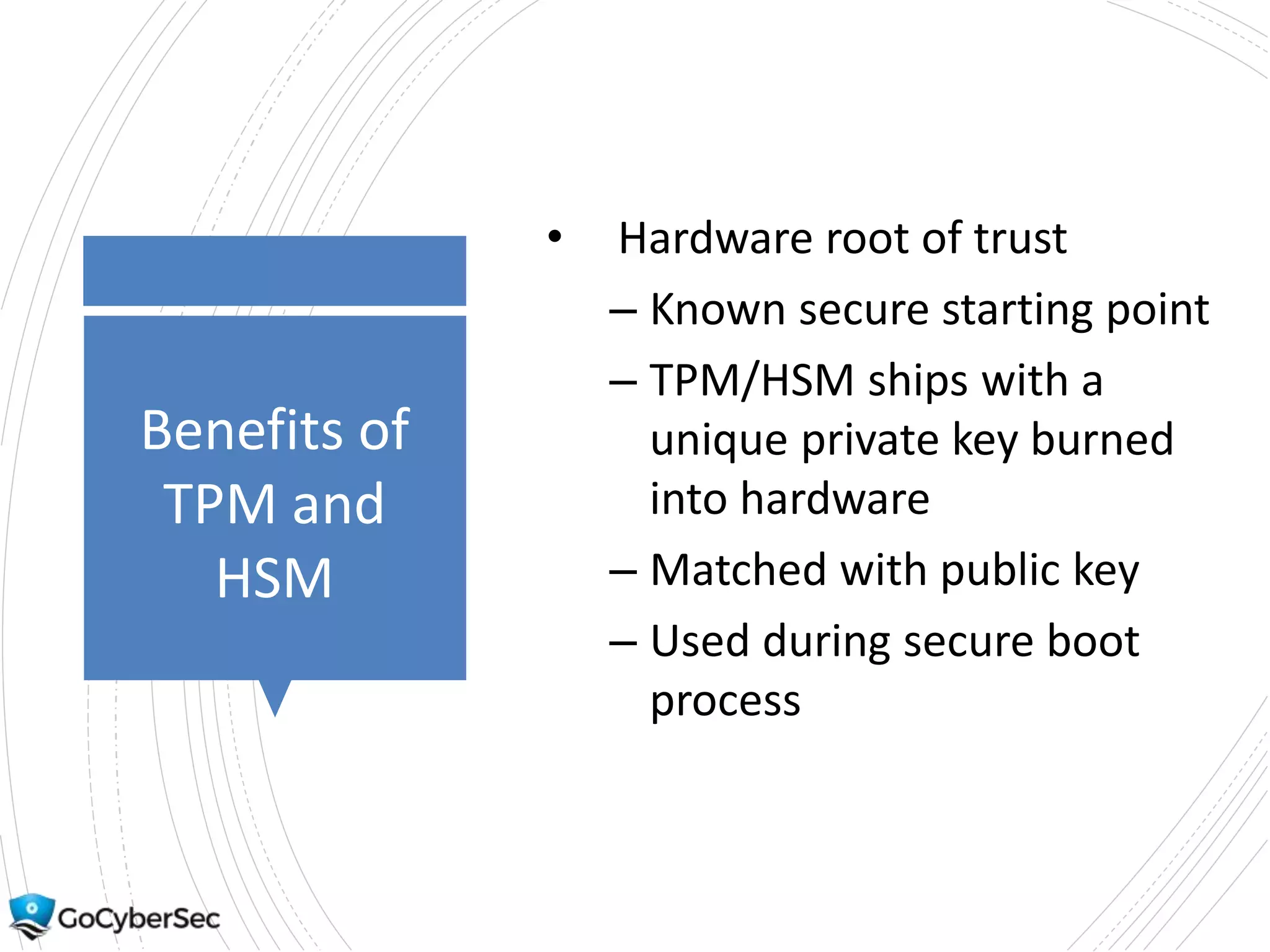 Benefits of
TPM and
HSM
• Hardware root of trust
– Known secure starting point
– TPM/HSM ships with a
unique private key burned
into hardware
– Matched with public key
– Used during secure boot
process
 