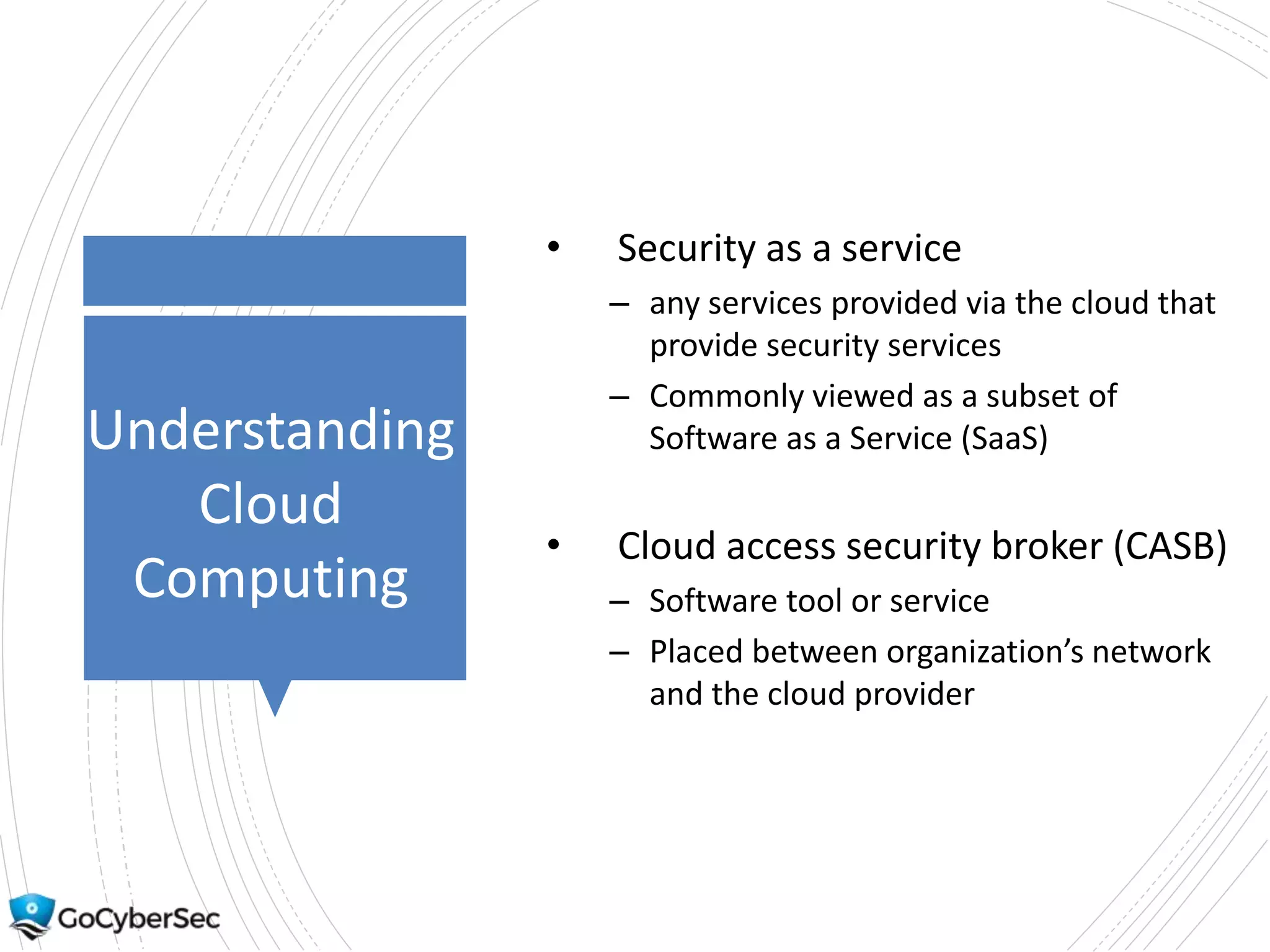 Understanding
Cloud
Computing
• Security as a service
– any services provided via the cloud that
provide security services
– Commonly viewed as a subset of
Software as a Service (SaaS)
• Cloud access security broker (CASB)
– Software tool or service
– Placed between organization’s network
and the cloud provider
 