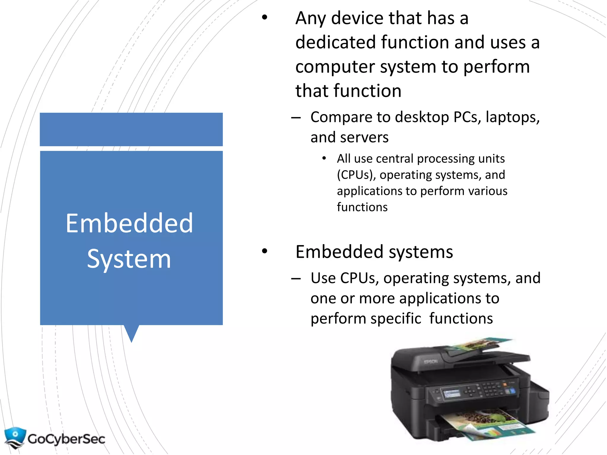 Embedded
System
• Any device that has a
dedicated function and uses a
computer system to perform
that function
– Compare to desktop PCs, laptops,
and servers
• All use central processing units
(CPUs), operating systems, and
applications to perform various
functions
• Embedded systems
– Use CPUs, operating systems, and
one or more applications to
perform specific functions
 