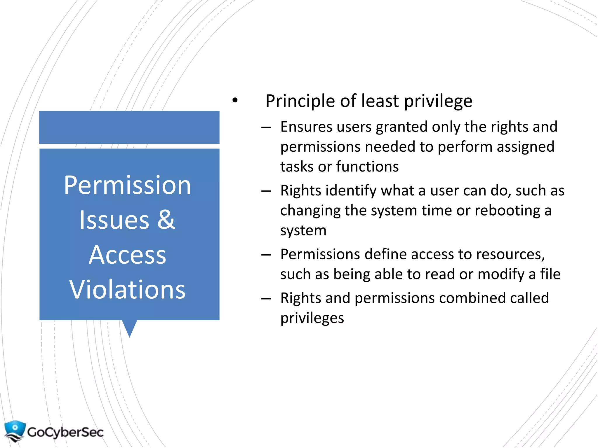 Permission
Issues &
Access
Violations
• Principle of least privilege
– Ensures users granted only the rights and
permissions needed to perform assigned
tasks or functions
– Rights identify what a user can do, such as
changing the system time or rebooting a
system
– Permissions define access to resources,
such as being able to read or modify a file
– Rights and permissions combined called
privileges
 
