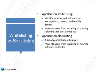 Whitelisting
vs Blacklisting
• Application whitelisting
– Identifies authorized software for
workstations, servers, and mobile
devices
– Prevents users from installing or running
software that isn’t on the list
• Application blacklisting
– A list of prohibited applications
– Prevents users from installing or running
software on the list
 