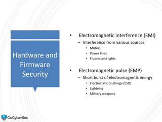 Hardware and
Firmware
Security
• Electromagnetic interference (EMI)
– Interference from various sources
• Motors
• Power lines
• Fluorescent lights
• Electromagnetic pulse (EMP)
– Short burst of electromagnetic energy
• Electrostatic discharge (ESD)
• Lightning
• Military weapons
 