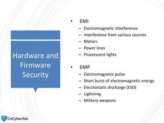 Hardware and
Firmware
Security
• EMI
– Electromagnetic interference
– Interference from various sources
– Motors
– Power lines
– Fluorescent lights
• EMP
– Electromagnetic pulse
– Short burst of electromagnetic energy
– Electrostatic discharge (ESD)
– Lightning
– Military weapons
 