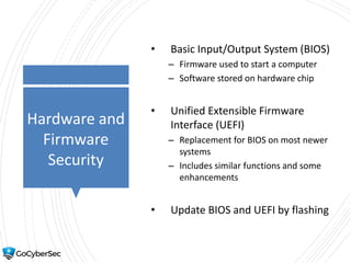 Hardware and
Firmware
Security
• Basic Input/Output System (BIOS)
– Firmware used to start a computer
– Software stored on hardware chip
• Unified Extensible Firmware
Interface (UEFI)
– Replacement for BIOS on most newer
systems
– Includes similar functions and some
enhancements
• Update BIOS and UEFI by flashing
 