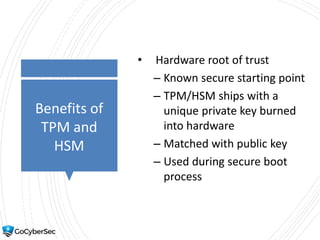 Benefits of
TPM and
HSM
• Hardware root of trust
– Known secure starting point
– TPM/HSM ships with a
unique private key burned
into hardware
– Matched with public key
– Used during secure boot
process
 