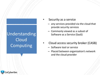 Understanding
Cloud
Computing
• Security as a service
– any services provided via the cloud that
provide security services
– Commonly viewed as a subset of
Software as a Service (SaaS)
• Cloud access security broker (CASB)
– Software tool or service
– Placed between organization’s network
and the cloud provider
 