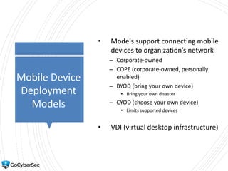 Mobile Device
Deployment
Models
• Models support connecting mobile
devices to organization’s network
– Corporate-owned
– COPE (corporate-owned, personally
enabled)
– BYOD (bring your own device)
• Bring your own disaster
– CYOD (choose your own device)
• Limits supported devices
• VDI (virtual desktop infrastructure)
 