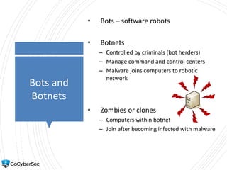 Bots and
Botnets
• Bots – software robots
• Botnets
– Controlled by criminals (bot herders)
– Manage command and control centers
– Malware joins computers to robotic
network
• Zombies or clones
– Computers within botnet
– Join after becoming infected with malware
 