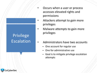 Privilege
Escalation
• Occurs when a user or process
accesses elevated rights and
permissions
• Attackers attempt to gain more
privileges
• Malware attempts to gain more
privileges
• Administrators have two accounts
– One account for regular use
– One for administrative use
– Goal is to mitigate privilege escalation
attempts
 