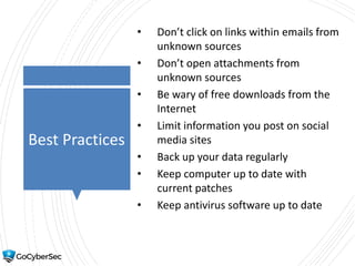 Best Practices
• Don’t click on links within emails from
unknown sources
• Don’t open attachments from
unknown sources
• Be wary of free downloads from the
Internet
• Limit information you post on social
media sites
• Back up your data regularly
• Keep computer up to date with
current patches
• Keep antivirus software up to date
 