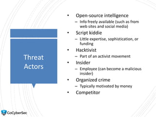 Threat
Actors
• Open-source intelligence
– Info freely available (such as from
web sites and social media)
• Script kiddie
– Little expertise, sophistication, or
funding
• Hacktivist
– Part of an activist movement
• Insider
– Employee (can become a malicious
insider)
• Organized crime
– Typically motivated by money
• Competitor
 
