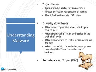 Understanding
Malware
• Trojan Horse
– Appears to be useful but is malicious
– Pirated software, rogueware, or games
– Also infect systems via USB drives
• Drive-by downloads
– Attackers compromise a web site to gain
control of it
– Attackers install a Trojan embedded in the
web site’s code
– Attackers attempt to trick users into visiting
the site
– When users visit, the web site attempts to
download the Trojan onto the users’
systems
• Remote access Trojan (RAT)
 