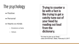 The psychology
● Positive
● Personal
● Hearts vs minds
○ Emotions vs facts
○ Values
“It’s time to give up on facts.”
-Jess Zimmerman, Slate, February 8, 2017
 