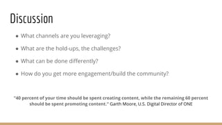 Discussion
● What channels are you leveraging?
● What are the hold-ups, the challenges?
● What can be done differently?
● How do you get more engagement/build the community?
“40 percent of your time should be spent creating content, while the remaining 60 percent
should be spent promoting content.” Garth Moore, U.S. Digital Director of ONE
 