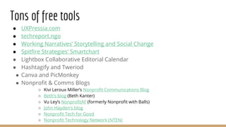 Tons of free tools
● UXPressia.com
● techreport.ngo
● Working Narratives’ Storytelling and Social Change
● Spitfire Strategies’ Smartchart
● Lightbox Collaborative Editorial Calendar
● Hashtagify and Tweriod
● Canva and PicMonkey
● Nonprofit & Comms Blogs
○ Kivi Leroux Miller’s Nonprofit Communications Blog
○ Beth’s blog (Beth Kanter)
○ Vu Ley’s NonprofitAF (formerly Nonprofit with Balls)
○ John Hayden’s blog
○ Nonprofit Tech for Good
○ Nonprofit Technology Network (NTEN)
 