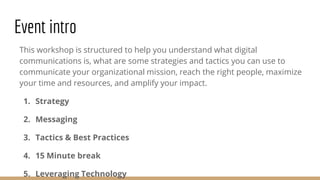Event intro
This workshop is structured to help you understand what digital
communications is, what are some strategies and tactics you can use to
communicate your organizational mission, reach the right people, maximize
your time and resources, and amplify your impact.
1. Strategy
2. Messaging
3. Tactics & Best Practices
4. 15 Minute break
5. Leveraging Technology
 