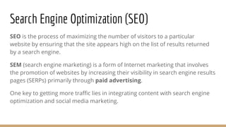 Search Engine Optimization (SEO)
SEO is the process of maximizing the number of visitors to a particular
website by ensuring that the site appears high on the list of results returned
by a search engine.
SEM (search engine marketing) is a form of Internet marketing that involves
the promotion of websites by increasing their visibility in search engine results
pages (SERPs) primarily through paid advertising.
One key to getting more traffic lies in integrating content with search engine
optimization and social media marketing.
 