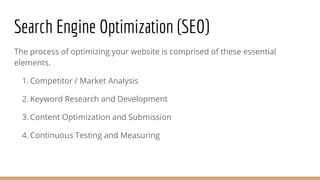 Search Engine Optimization (SEO)
The process of optimizing your website is comprised of these essential
elements.
1. Competitor / Market Analysis
2. Keyword Research and Development
3. Content Optimization and Submission
4. Continuous Testing and Measuring
 