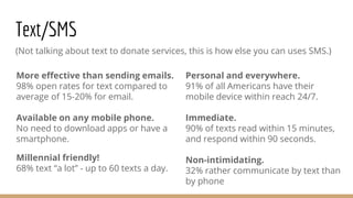 Text/SMS
(Not talking about text to donate services, this is how else you can uses SMS.)
Personal and everywhere.
91% of all Americans have their
mobile device within reach 24/7.
Immediate.
90% of texts read within 15 minutes,
and respond within 90 seconds.
Non-intimidating.
32% rather communicate by text than
by phone
More effective than sending emails.
98% open rates for text compared to
average of 15-20% for email.
Available on any mobile phone.
No need to download apps or have a
smartphone.
Millennial friendly!
68% text “a lot” - up to 60 texts a day.
 