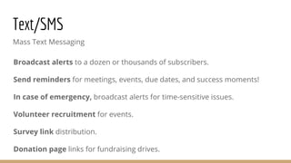 Text/SMS
Mass Text Messaging
Broadcast alerts to a dozen or thousands of subscribers.
Send reminders for meetings, events, due dates, and success moments!
In case of emergency, broadcast alerts for time-sensitive issues.
Volunteer recruitment for events.
Survey link distribution.
Donation page links for fundraising drives.
 
