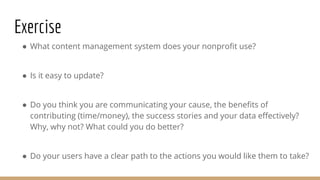 Exercise
● What content management system does your nonprofit use?
● Is it easy to update?
● Do you think you are communicating your cause, the benefits of
contributing (time/money), the success stories and your data effectively?
Why, why not? What could you do better?
● Do your users have a clear path to the actions you would like them to take?
 
