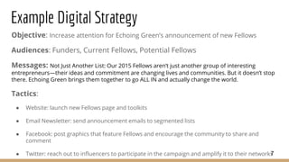 Example Digital Strategy
Objective: Increase attention for Echoing Green’s announcement of new Fellows
Audiences: Funders, Current Fellows, Potential Fellows
Messages: Not Just Another List: Our 2015 Fellows aren’t just another group of interesting
entrepreneurs—their ideas and commitment are changing lives and communities. But it doesn’t stop
there. Echoing Green brings them together to go ALL IN and actually change the world.
Tactics:
● Website: launch new Fellows page and toolkits
● Email Newsletter: send announcement emails to segmented lists
● Facebook: post graphics that feature Fellows and encourage the community to share and
comment
● Twitter: reach out to influencers to participate in the campaign and amplify it to their networks7
 