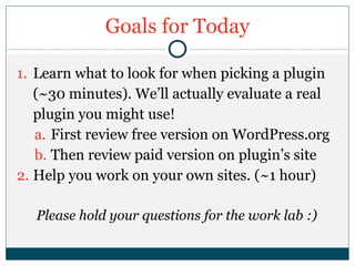 Goals for Today
1. Learn what to look for when picking a plugin
(~30 minutes). We’ll actually evaluate a real
plugin you might use!
a. First review free version on WordPress.org
b. Then review paid version on plugin’s site
2. Help you work on your own sites. (~1 hour)
Please hold your questions for the work lab :)