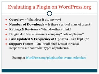 Evaluating a Plugin on WordPress.org
● Overview – What does it do, anyway?
● Number of Downloads – Is there a critical mass of users?
● Ratings & Reviews – What do others think?
● Plugin Author – Person or company? Lots of plugins?
● Last Updated & Frequency of Updates – Is it kept up?
● Support Forum – On- or off-site? Lots of threads?
Responsive author? What types of problems?
Example: WordPress.org/plugins/the-events-calendar/