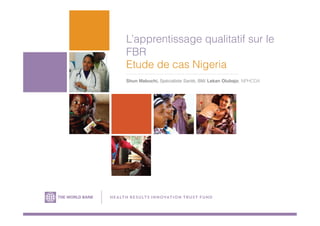 L’apprentissage qualitatif sur le
FBR
Etude de cas Nigeria
Shun Mabuchi, Spécialiste Santé, BM/ Lekan Olubajo, NPHCDA
H E A LTH R ESU LTS IN NOVATION TRUS T FU N D
 