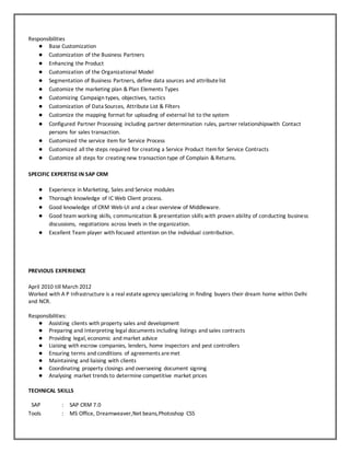 Responsibilities
● Base Customization
● Customization of the Business Partners
● Enhancing the Product
● Customization of the Organizational Model
● Segmentation of Business Partners, define data sources and attributelist
● Customize the marketing plan & Plan Elements Types
● Customizing Campaign types, objectives, tactics
● Customization of Data Sources, Attribute List & Filters
● Customize the mapping format for uploading of external list to the system
● Configured Partner Processing including partner determination rules, partner relationshipswith Contact
persons for sales transaction.
● Customized the service item for Service Process
● Customized all the steps required for creating a Service Product Itemfor Service Contracts
● Customize all steps for creating new transaction type of Complain & Returns.
SPECIFIC EXPERTISE IN SAP CRM
● Experience in Marketing, Sales and Service modules
● Thorough knowledge of IC Web Client process.
● Good knowledge of CRM Web-UI and a clear overview of Middleware.
● Good team working skills, communication & presentation skills with proven ability of conducting business
discussions, negotiations across levels in the organization.
● Excellent Team player with focused attention on the individual contribution.
PREVIOUS EXPERIENCE
April 2010 till March 2012
Worked with A P Infrastructure is a real estateagency specializing in finding buyers their dream home within Delhi
and NCR.
Responsibilities:
● Assisting clients with property sales and development
● Preparing and Interpreting legal documents including listings and sales contracts
● Providing legal, economic and market advice
● Liaising with escrow companies, lenders, home inspectors and pest controllers
● Ensuring terms and conditions of agreements aremet
● Maintaining and liaising with clients
● Coordinating property closings and overseeing document signing
● Analysing market trends to determine competitive market prices
TECHNICAL SKILLS
SAP : SAP CRM 7.0
Tools : MS Office, Dreamweaver,Net beans,Photoshop CS5
 