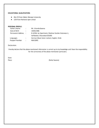 EDUCATIONAL QUALIFICATION:
● BSc (IT) from Sikkim Manipal University
● 12th from National open school
PERSONAL PROFILE:
Father's Name : Mr. VirendraSaxena
Dateof Birth : 19/05/1986
Permanent Address : B-3/336, Sai Apartment, Shalimar Garden Extension-1,
Sahibabad, Ghaziabad 201005
Languages : German (Basic home tuition), English, Hindi.
Passport Number : K6615002
Declaration:
I hereby declare that the above-mentioned information is correct up to my knowledge and I bear the responsibility
for the correctness of the above-mentioned particulars.
Date:
Place: (Rahul Saxena)
 