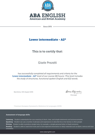 Since 1970
Lower intermediate - A2*
This is to certify that:
Gisele Prezotti
has successfully completed all requirements and criteria for the
Lower intermediate - A2* level of our course (86 hours). This level includes
the study of structures, functional spoken English and 622 words.
Barcelona, 11th August 2016
Principal
*Common European Framework of Reference for Languages (CEFR)
Assessment of language skills:
Listening: Student understands the core meaning of short, clear, and simple statements and announcements.
Speaking: Student can use a number of phrases and expressions to describe his or her family or other people.
Writing: Student is able to produce simple texts, for example, a simple personal letter to thank someone.
Reading: Student is able to read short texts and to find expected information in daily materials such as flyers, menus and train
timetables.
www.abaenglish.com
 