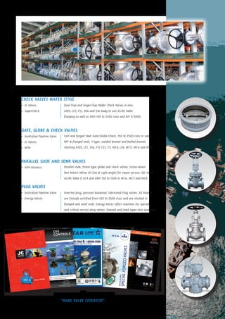 CHECK VALVES WAFER STYLE
•	 JC Valves
•	 Supercheck
GATE, GLOBE & CHECK VALVES
•	 Australian Pipeline Valve
•	 JC Valves
•	 MTM
PARALLEL SLIDE AND SDNR VALVES
•	 APV-Steamco
PLUG VALVES
•	 Australian Pipeline Valve
•	 Energy Valves
“RARE VALVE STOCKISTS”
Cast and Forged Steel Gate/Globe/Check, 150 to 2500 class in weld,
NPT & flanged ends, Y-type, welded bonnet and bolted bonnet.
Stocking A105, LF2, 316, F11, F22, F5, WCB, LCB, WC5, WC6 and WC9.
Parallel slide, Piston type globe and check valves, Screw-down
Non Return Valves (in line & right angle) for steam service. GSL stock
AS/BS Table D to R and ANSI 150 to 1500 in WC6, WC5 and WCB.
Dual Flap and Single Flap Wafer Check Valves in iron,
A105, LF2, F51, 304 and 316 body to suit AS/BS Table
flanging as well as ANSI 150 to 2500 class and API 3/5000.
Inverted plug, pressure balanced, lubricated Plug valves. All brands
are firesafe certified from 150 to 2500 class and are stocked in
flanged and weld ends. Energy Valves offers solutions for special
and critical service plug valves. Sleeved and lined types also available.
 