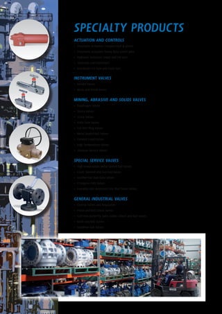 Specialty Products
ACTUATION AND CONTROLS
•	 Pneumatic Actuators compact rack & pinion
•	 Pneumatic Actuators heavy duty scotch yoke
•	 Hydraulic Actuators linear and 1/4 turn
•	 Solenoids and Positioners
•	 Gearboxes 1/4 turn and multi turn
INSTRUMENT VALVES
•	 Needle Valves
•	 Block and Bleed Valves
MINING, ABRASIVE AND SOLIDS VALVES
•	 Diaphragm Valves
•	 Slurry Valves
•	 Sluice Valves
•	 Knife Gate Valves
•	 Full Port Plug Valves
•	 Metal Seated Ball Valves
•	 Ceramic Lined Valves
•	 High Temperature Valves
•	 Abrasive Service Valves
SPECIAL SERVICE VALVES
•	 High temperature Metal Seated Ball Valves
•	 Lined, Sleeved and Overlaid Valves
•	 Geothermal Slab Gate Valves
•	 Cryogenic/LNG Valves
•	 Fuseable Link Automatic Fire Shut Down Valves
GENERAL INDUSTRIAL VALVES
•	 Control Valves and Regulators
•	 Piston and Ball Check Valves
•	 Cast iron Butterfly, Gate, Globe, Check and Ball Valves
•	 Multi way Ball Valves
•	 Deadman Ball Valves
 