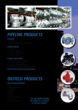 PIPELINE Products
STRAINERS
•	 Y-type Strainers
•	 Basket Strainers (Quick release lid and Duplex styles)
PIPELINE SUPPLIES
•	 Studs (B7/L7)
•	 Sight Glasses (Double Sided)
•	 Insulation Joints (Monolithic Joints)
•	 Gaskets (Spiral and Ring)
FLANGES AND FITTINGS
•	 Flanges up to ANSI 2500 class & API 15000
•	 Orifice Flanges and Spectacle Blinds
•	 ANSI Buttweld Fittings Schedule 40 to XXS
•	 Forged Screwed and Welding Fittings 3000lb and 6000lb
We FAST TRACK manufacture Special Flanges
OILFIELD Products
API6A OILFIELD EQUIPMENT
•	 Chokes
•	 Expanding/Slab Gate Valves
•	 Mud Gate Valves
•	 Plug Valves
•	 Wellheads
•	 Ball Valves
•	 Chiksan style Swivels Unions
•	 Hammer Unions
•	 Flanges API 2000 to 15,000
“GSL ARE KNOWN AROUND
THE WORLD AS A STOCKIST
OF SPECIALTY VALVES”
 