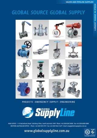 GLOBAL SOURCE GLOBAL SUPPLY
LARGESTRANGEINSTOCK
VALVES AND PIPELINE SUPPLIES
PROJECTS • EMERGENCY SUPPLY • ENGINEERING
www.globalsupplyline.com.au
HEAD OFFICE - 1-15 Barndioota Road, Salisbury Plain, South Australia 5109 Phone +61 (0)8 8285 0000 Fax +61 (0)8 8285 0088
WESTERN AUSTRALIAN OFFICE - Phone +61 (0)8 9255 1911 Fax +61 (0)8 9262 3679 Email wa@globalsupplyline.com.au
 