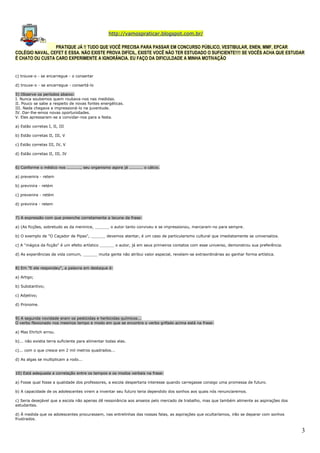 http://vamospraticar.blogspot.com.br/
PRATIQUE JÁ !! TUDO QUE VOCÊ PRECISA PARA PASSAR EM CONCURSO PÚBLICO, VESTIBULAR, ENEN, MMF, EPCAR
COLÉGIO NAVAL, CEFET E ESSA. NÃO EXISTE PROVA DIFÍCIL, EXISTE VOCÊ NÃO TER ESTUDADO O SUFICIENTE!!!! SE VOCÊS ACHA QUE ESTUDAR
É CHATO OU CUSTA CARO EXPERIMENTE A IGNORÂNCIA. EU FAÇO DA DIFICULDADE A MINHA MOTIVAÇÃO

c) trouxe-o - se encarregue - o consertar
d) trouxe-o - se encarregue - consertá-lo
5) Observe os períodos abaixo:
I. Nunca soubemos quem roubava-nos nas medidas.
II. Pouco se sabe a respeito de novas fontes energéticas.
III. Nada chegava a impressioná-lo na juventude.
IV. Dar-lhe-emos novas oportunidades.
V. Eles apressaram-se a convidar-nos para a festa.
a) Estão corretas I, II, III
b) Estão corretas II, III, V
c) Estão corretas III, IV, V
d) Estão corretas II, III, IV
6) Conforme o médico nos .........., seu organismo agora já .......... o cálcio.
a) prevenira - retem
b) previnira - retém
c) prevenira - retém
d) previnira - retem
7) A expressão com que preenche corretamente a lacuna da frase:
a) (As ficções, sobretudo as da meninice, ______ o autor tanto conviveu e se impressionou, marcaram-no para sempre.
b) O exemplo de "O Caçador de Pipas", ______ devemos atentar, é um caso de particularismo cultural que imediatamente se universaliza.
c) A "mágica da ficção" é um efeito artístico ______ o autor, já em seus primeiros contatos com esse universo, demonstrou sua preferência.
d) As experiências da vida comum, ______ muita gente não atribui valor especial, revelam-se extraordinárias ao ganhar forma artística.
8) Em "E ele respondeu", a palavra em destaque é:
a) Artigo;
b) Substantivo;
c) Adjetivo;
d) Pronome.
9) A segunda novidade eram os pesticidas e herbicidas químicos...
O verbo flexionado nos mesmos tempo e modo em que se encontra o verbo grifado acima está na frase:
a) Mas Ehrlich errou.
b)... não existia terra suficiente para alimentar todas elas.
c)... com o que cresce em 2 mil metros quadrados...
d) As algas se multiplicam a rodo...
10) Está adequada a correlação entre os tempos e os modos verbais na frase:
a) Fosse qual fosse a qualidade dos professores, a escola despertaria interesse quando carregasse consigo uma promessa de futuro.
b) A capacidade de os adolescentes virem a inventar seu futuro teria dependido dos sonhos aos quais nós renunciaremos.
c) Seria desejável que a escola não apenas dê ressonância aos anseios pelo mercado de trabalho, mas que também alimente as aspirações dos
estudantes.
d) À medida que os adolescentes procurassem, nas entrelinhas das nossas falas, as aspirações que ocultaríamos, irão se deparar com sonhos
frustrados.

3

 