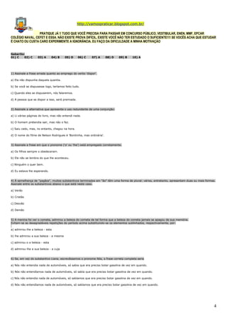 http://vamospraticar.blogspot.com.br/
PRATIQUE JÁ !! TUDO QUE VOCÊ PRECISA PARA PASSAR EM CONCURSO PÚBLICO, VESTIBULAR, ENEN, MMF, EPCAR
COLÉGIO NAVAL, CEFET E ESSA. NÃO EXISTE PROVA DIFÍCIL, EXISTE VOCÊ NÃO TER ESTUDADO O SUFICIENTE!!!! SE VOCÊS ACHA QUE ESTUDAR
É CHATO OU CUSTA CARO EXPERIMENTE A IGNORÂNCIA. EU FAÇO DA DIFICULDADE A MINHA MOTIVAÇÃO

Gabarito:
01) C
02) C

03) A

04) B

05) D

06) C

07) A

08) D

09) B

10) A

1) Assinale a frase errada quanto ao emprego do verbo 'dispor'.
a) Ela não dispunha daquela quantia.
b) Se você se dispusesse logo, teríamos feito tudo.
c) Quando eles se dispuserem, nós falaremos.
d) A pessoa que se dispor a isso, será premiada.
2) Assinale a alternativa que apresenta o uso redundante de uma conjunção:
a) Li várias páginas do livro, mas não entendi nada.
b) O homem pretendia sair, mas não o fez.
c) Saiu cedo, mas, no entanto, chegou na hora.
d) O nome do filme de Nelson Rodrigues é 'Bonitinha, mas ordinária'.
3) Assinale a frase em que o pronome ('o' ou 'lhe') está empregado corretamente.
a) Os filhos sempre o obedeceram.
b) Ele não se lembra do que lhe aconteceu.
c) Ninguém o quer bem.
d) Eu estava lhe esperando.
4) À semelhança de "pagãos", muitos substantivos terminados em "ão" têm uma forma de plural; vários, entretanto, apresentam duas ou mais formas.
Assinale entre os substantivos abaixo o que está neste caso.
a) Verão
b) Cristão
c) Desvão
d) Demão
5) A menina foi ver o cometa, admirou a beleza do cometa de tal forma que a beleza do cometa jamais se apagou de sua memória.
Evitam-se as desagradáveis repetições do período acima substituindo-se os elementos sublinhados, respectivamente, por:
a) admirou-lhe a beleza - esta
b) lhe admirou a sua beleza - a mesma
c) admirou-o a beleza - esta
d) admirou-lhe a sua beleza - a cuja
6) Se, em vez do substantivo Liane, escrevêssemos o pronome Nós, a frase correta completa seria
a) Nós não entendia nada de automóveis, só sabia que era preciso botar gasolina de vez em quando.
b) Nós não entendíamos nada de automóveis, só sabía que era preciso botar gasolina de vez em quando.
c) Nós não entendia nada de automóveis, só sabíamos que era preciso botar gasolina de vez em quando.
d) Nós não entendíamos nada de automóveis, só sabíamos que era preciso botar gasolina de vez em quando.

4

 
