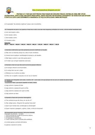 http://vamospraticar.blogspot.com.br/
PRATIQUE JÁ !! TUDO QUE VOCÊ PRECISA PARA PASSAR EM CONCURSO PÚBLICO, VESTIBULAR, ENEN, MMF, EPCAR
COLÉGIO NAVAL, CEFET E ESSA. NÃO EXISTE PROVA DIFÍCIL, EXISTE VOCÊ NÃO TER ESTUDADO O SUFICIENTE!!!! SE VOCÊS ACHA QUE ESTUDAR
É CHATO OU CUSTA CARO EXPERIMENTE A IGNORÂNCIA. EU FAÇO DA DIFICULDADE A MINHA MOTIVAÇÃO

d) A expressão "de produtos orgânicos" possui valor de advérbio.

10) Transpondo-se para a voz passiva a frase leva a sério uma das mais exigentes profissões do mundo, a forma verbal resultante será:
a) tem sido levado a sério.
b) tem levado a sério.
c) são levadas a sério.
d) é levada a sério.
Gabarito:
01) C
02) D

03) B

04) D

05) D

06) A

07) B

08) B

09) A

10) D

1) Assinale a alternativa que não apresenta pronome indefinido ou locução:
a) Não moro na fazenda porque lá a vida é muito monótona
b) Jamais houve qualquer manifestação de apreço ou de desdém
c) Não faças a outrem o que não queres para ti
d) É mister que se façam bastantes exercícios
2) Assinale o item em que não ocorre pronome pessoal reflexivo:
a) Os amigos olharam-se emocionados
b) A criança feriu-se com o lápis
c) Ofereceu-se um prêmio ao atleta
d) Olhou-se no espelho e assustou-se com seu ar doentio
3) "Desejo uma fotografia como esta, o senhor vê? - como esta: em que sempre me via com um vestido de eterna festa"
( C. Meireles)
- O pronome "esta", que ocorre repetido no texto, indica:
a) algo próximo à pessoa de fala
b) algo próximo a pessoa de quem se fala.
c) algo próximo à pessoa com quem se fala
d) algo próximo ao leitor
4) Assinale a frase sem pronome interrogativo:
a) Tem certeza de que ela chora, em vez de rir?
b) Meu relógio parou. Pergunto-lhe quantas horas são?
c) Que é que manda mais, Constituição ou Declaração?
d) Quem importa a paisagem, a glória, a baía, a linha do horizonte?
5)O funcionário que se inscrever, fará prova amanhã.
Colocação do pronome - no texto:
1. Ocorre próclise em função do pronome relativo.
2. Deveria ocorrer ênclise.
3. A mesóclise é impraticável.
4. Tanto a ênclise como a próclise são aceitáveis.
a) correta apenas a primeira afirmativa
b) apenas a terceira é correta

7

 