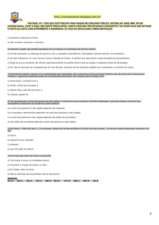 http://vamospraticar.blogspot.com.br/
PRATIQUE JÁ !! TUDO QUE VOCÊ PRECISA PARA PASSAR EM CONCURSO PÚBLICO, VESTIBULAR, ENEN, MMF, EPCAR
COLÉGIO NAVAL, CEFET E ESSA. NÃO EXISTE PROVA DIFÍCIL, EXISTE VOCÊ NÃO TER ESTUDADO O SUFICIENTE!!!! SE VOCÊS ACHA QUE ESTUDAR
É CHATO OU CUSTA CARO EXPERIMENTE A IGNORÂNCIA. EU FAÇO DA DIFICULDADE A MINHA MOTIVAÇÃO

c) somente a segunda é correta
d) são corretas a primeira e a terceira
6) Assinale a opção cujo período apresente erro na sintaxe ou morfologia das formas verbais:
a) Se não prevessem os estoques do governo com a necessária antecedência, dificuldades maiores adviriam na entressafra.
b) Se eles interporem um novo recurso contra a decisão do diretor, é possível que seja aceita a argumentação que apresentaram.
c) Exige-se que as amostras não difiram significativamente do padrão oficial e que se expeça o respectivo laudo de fiscalização.
d) Por não se preverem as consequências do novo decreto, deixaram de ser tomadas medidas que contivessem o aumento de custos.
7) Na frase No entanto, mesmo com a multiplicação das instituições, não conhecemos nenhuma época histórica que não tenha sido marcada por
conflitos, o segmento sublinhado pode ser corretamente substituído, sem prejuízo para o sentido, por:
a) Ainda assim, contando com a
b) Porém, ainda que houvesse a
c) Apesar disso, pelo fato de haver a
d) Todavia, apesar da
8) "de que depende a sorte dos governo se das nações"; a forma em que se substitui, de forma adequada, o pronome relativo inicial por seu
antecedente e reescreve-se a frase em ordem direta é:
a) a sorte dos governos e das nações depende dos impulsos;
b) os impulsos e sentimentos dependem da sorte dos governos e das nações;
c) a sorte dos governos e das nações depende das lições dos jornalistas;
d) das lições dos jornalistas depende a sorte dos governos e das nações;
9) No trecho: "Ivete San galo (...) se quisesse, poderia ter se desvencilhado do rótulo há muito tempo.", as formas verbais destacadas exprimem um
ato:
a) futuro
b) possível de ser realizado
c) presente
d) que não pode se realizar
10) Em qual das frases há verbo no gerúndio?
a) Terminada a prova, os candidatos saíram.
b) Encontrei a criança brincando na mata.
c) Ao chegar, bata na porta.
d) Não se aborreça que ela também não se aborrecerá.
Gabarito:
01) A
02) C

03) A

04) A

05) D

06) B

07) D

08) C

09) B

10) B

8

 
