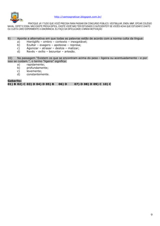 http://vamospraticar.blogspot.com.br/
PRATIQUE JÁ !! TUDO QUE VOCÊ PRECISA PARA PASSAR EM CONCURSO PÚBLICO, VESTIBULAR, ENEN, MMF, EPCAR COLÉGIO
NAVAL, CEFET E ESSA. NÃO EXISTE PROVA DIFÍCIL, EXISTE VOCÊ NÃO TER ESTUDADO O SUFICIENTE!!!! SE VOCÊS ACHA QUE ESTUDAR É CHATO
OU CUSTA CARO EXPERIMENTE A IGNORÂNCIA. EU FAÇO DA DIFICULDADE A MINHA MOTIVAÇÃO

9)

Aponte a alternativa em que todas as palavras estão de acordo com a norma culta da língua:
a)
Hieróglifo – ombro – contexto – inexgotável;
b)
Ezultar – exagero – apoteose – represa;
c)
Agonizar – atrasar – deslize – matizar;
d)
Revés – exílio – bezuntar – artesão.

10)
Na passagem “Existem os que se encontram acima do peso - ligeira ou acentuadamente - e por
isso se cuidam.”, o termo “ligeira” significa:
a)
rapidamente;
b)
profundamente;
c)
levemente;
d)
constantemente.
Gabarito:
01) B 02) C 03) D 04) D 05) B

06) D

07) D 08) D 09) C 10) C

9

 