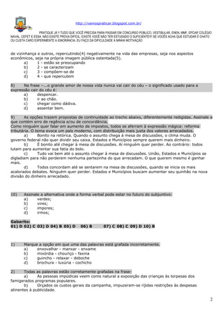 http://vamospraticar.blogspot.com.br/
PRATIQUE JÁ !! TUDO QUE VOCÊ PRECISA PARA PASSAR EM CONCURSO PÚBLICO, VESTIBULAR, ENEN, MMF, EPCAR COLÉGIO
NAVAL, CEFET E ESSA. NÃO EXISTE PROVA DIFÍCIL, EXISTE VOCÊ NÃO TER ESTUDADO O SUFICIENTE!!!! SE VOCÊS ACHA QUE ESTUDAR É CHATO
OU CUSTA CARO EXPERIMENTE A IGNORÂNCIA. EU FAÇO DA DIFICULDADE A MINHA MOTIVAÇÃO

de vizinhança e outros, repercutindo(4) negativamente na vida das empresas, seja nos aspectos
econômicos, seja na própria imagem pública ostentada(5).
a)
1 - estão se preocupando
b)
2 - se caracterizam
c)
3 - compõem-se de
d)
4 - que repercutem
8)
Na frase –...o grande amor de nossa vida nunca vai cair do céu – o significado usado para a
expressão cair do céu é:
a)
despencar.
b)
ir ao chão.
c)
chegar como dádiva.
d)
assentar bem.
9)
As opções trazem propostas de continuidade ao trecho abaixo, diferentemente redigidas. Assinale a
que contém erro de regência e/ou de concordância.
Como ninguém quer falar em aumento de impostos, todos se aferram à expressão mágica: reforma
tributária. O tema evoca um país moderno, com distribuição mais justa dos valores arrecadados.
a)
Bonito na retórica. Quando o assunto chega à mesa de discussões, o clima muda. O
governo federal não quer dividir seu caixa. Estados e Municípios sempre querem mais dinheiro.
b)
É bonito até chegar à mesa de discussões. Aí ninguém quer perder. Ao contrário: todos
lutam para aumentar sua fatia do bolo.
c)
Tudo vai bem até o assunto chegar à mesa de discussões. União, Estados e Municípios se
digladiam para não perderem nenhuma partezinha do que arrecadam. O que querem mesmo é ganhar
mais.
d)
Todos concordam até se sentarem na mesa de discussões, quando se inicia os mais
acalorados debates. Ninguém quer perder. Estados e Municípios buscam aumentar seu quinhão na nova
divisão do dinheiro arrecadado.

10)

Assinale a alternativa onde a forma verbal pode estar no futuro do subjuntivo:
a)
verdes;
b)
vires;
c)
impores;
d)
irmos;

Gabarito:
01) D 02) C 03) D 04) B 05) D

1)

06) B

07) C 08) C 09) D 10) B

Marque a opção em que uma das palavras está grafada incorretamente.
a)
enxovalhar - manxar - enxame
b)
mixórdia - chouriço - faxina
c)
guincho - relaxar - deboche
d)
brochura - luxúria - cochicho

2)

Todas as palavras estão corretamente grafadas na frase:
a)
As pessoas impúdicas veem como natural a exposição das crianças às torpesas dos
famigerados programas populares.
b)
Orçados os custos gerais da campanha, impuzeram-se ríjidas restrições às despesas
atinentes à publicidade.

2

 