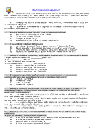 http://vamospraticar.blogspot.com.br/
PRATIQUE JÁ !! TUDO QUE VOCÊ PRECISA PARA PASSAR EM CONCURSO PÚBLICO, VESTIBULAR, ENEN, MMF, EPCAR COLÉGIO
NAVAL, CEFET E ESSA. NÃO EXISTE PROVA DIFÍCIL, EXISTE VOCÊ NÃO TER ESTUDADO O SUFICIENTE!!!! SE VOCÊS ACHA QUE ESTUDAR É CHATO
OU CUSTA CARO EXPERIMENTE A IGNORÂNCIA. EU FAÇO DA DIFICULDADE A MINHA MOTIVAÇÃO

c)
A obtenção de recursos extras constitui a meta prioritária, no momento; não há outro jeito
de implementar este plano.
d)
Seu modo de agir lembra-me os tregeitos dos ilusionistas: os movimentos dispersivos
discimulam o gesto essencial.
3)

Encontre a alternativa onde o sinal da crase foi usado indevidamente:
a)
Aos domingos, trajava-se à Príncipe Charles.
b)
Encontrei-o à beira da falência.
c)
Fecharam a porta à chave.
d)
Abandonei o barco e fui à terra comprar mantimentos.

4)

A concordância verbal está CORRETA em:
a)
Algum tempo depois, verificou-se que se tratavam de documentos falsos.
b)
Os dois são autores de uma reportagem que nos mostram como inferiores.
c)
A manchete dizia: "Alckmin, como Lula e Serra, sofre derrota no Legislativo".
d)
Os presidiários pediram ao juiz que os deixassem passar o feriado em casa.

5)
Assinale a alternativa que preencha corretamente, e em sequência, as lacunas das frases abaixo:
I. O país não dispõe de recursos ___________ para a obra.
II. Não é __________ a entrada.
III. Após um período, eles retornaram_____.
IV. A empresa vai mal, __________ seus balanços.
a)
bastantes - permitida - só - haja vista
b)
bastante - permitida - só - haja visto
c)
bastantes - permitido - sós - haja vista
d)
bastante - permitido - sós - haja visto
6)
Em especial e especialista, o sufixo transforma um ___________ em ___________.
Assinale a alternativa que completa corretamente as lacunas na frase anterior.
a)
adjetivo - substantivo
b)
substantivo - verbo
c)
verbo - conjunção
d)
substantivo - adjetivo
7)
Assinale a alternativa que reescreve, corretamente, de acordo com a regência, o trecho – … os
investimentos por parte do poder público no transporte coletivo são fornecidos por uma maior
concentração na malha urbana …
a)
… os investimentos no que tange ao poder público no transporte coletivo são fornecidos por
uma maior concentração na malha urbana …
b)
… os investimentos no que se refere o poder público no transporte coletivo são fornecidos
por uma maior concentração na malha urbana …
c)
… os investimentos no que toca do poder público no transporte coletivo são fornecidos por
uma maior concentração na malha urbana…
d)
… os investimentos quanto o poder público no transporte coletivo são fornecidos por uma
maior concentração na malha urbana…
8)
Assinale a opção cuja expressão sublinhada exerce a mesma função sintática da destacada no
verso abaixo.
“E quero me dedicar / A criar confusões de prosódia”
a)
“E sei que a poesia está para a prova / Assim como o amor está para a amizade.”
b)
“E quem há de negar que esta lhe é superior?”
c)
“Gosto de sentir a minha língua roçar”
d)
“E deixa os portugais morrerrem à míngua,”

3

 