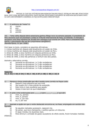 http://vamospraticar.blogspot.com.br/
PRATIQUE JÁ !! TUDO QUE VOCÊ PRECISA PARA PASSAR EM CONCURSO PÚBLICO, VESTIBULAR, ENEN, MMF, EPCAR COLÉGIO
NAVAL, CEFET E ESSA. NÃO EXISTE PROVA DIFÍCIL, EXISTE VOCÊ NÃO TER ESTUDADO O SUFICIENTE!!!! SE VOCÊS ACHA QUE ESTUDAR É CHATO
OU CUSTA CARO EXPERIMENTE A IGNORÂNCIA. EU FAÇO DA DIFICULDADE A MINHA MOTIVAÇÃO

9)

O antônimo de “maior” é:
a)
menor.
b)
pior.
c)
inferior.
d)
grande.

10)
“Uma velha disputa latino-americana ganhou fôlego novo na semana passada. O presidente do
Peru anunciou que vai processar o Chile no Tribunal Internacional de Haia, na Holanda. A intenção é
recuperar uma área marítima de 39.000 km² entregue num acordo em 1950. Para o presidente Alan
Garcia, o documento não era de cumprimento obrigatório”.
(Revista Época, 21 jan. 2008.)
Com base no texto, considere as seguintes afirmativas:
1. A área marítima em disputa está atualmente em poder do Chile.
2. A área marítima em disputa está atualmente em poder do Peru.
3. Antes de 1950, a área marítima em disputa pertencia ao Chile.
4. Antes de 1950, a área marítima em disputa pertencia ao Peru.
5. Antes de 1950, a área não pertencia a nenhum dos dois países.
Assinale a alternativa correta.
a)
Somente as afirmativas
b)
Somente as afirmativas
c)
Somente as afirmativas
d)
Somente as afirmativas

1
2
2
1

e
e
e
e

5
5
3
4

são
são
são
são

verdadeiras.
verdadeiras.
verdadeiras.
verdadeiras.

Gabarito:
01) A 02) C 03) D 04) C 05) C 06) A 07) A 08) C 09) A 10) D

1)

Marque a única construção que não é aceita como correta na língua culta:
a)
Raquel é mais pequena que sua irmã.
b)
Seu quadro foi o mais grande da exposição.
c)
Este vinho é mais excelente que aquele.
d)
Josias é mais bom do que trabalhador.

2)

A carta vinha endereçada para ______e para _____: _____é que abri.
a)
mim, tu, porisso
b)
mim, ti, porisso
c)
mim, ti, por isso
d)
eu, ti, por isso

3)
Assinale a opção em que o verbo destacado encontra-se, na frase, empregado em sentido nãofigurado.
a)
Se aqueles malvados quisessem, capavam-me.
b)
No jantar, que teve champanhe, o político gemeu um discurso.
c)
O rapaz mordeu-me duzentos reais.
d)
Para diminuir a emissão de gases causadores do efeito estufa, foram tomadas medidas
drásticas.

4

 