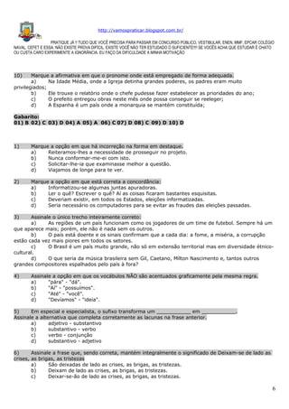 http://vamospraticar.blogspot.com.br/
PRATIQUE JÁ !! TUDO QUE VOCÊ PRECISA PARA PASSAR EM CONCURSO PÚBLICO, VESTIBULAR, ENEN, MMF, EPCAR COLÉGIO
NAVAL, CEFET E ESSA. NÃO EXISTE PROVA DIFÍCIL, EXISTE VOCÊ NÃO TER ESTUDADO O SUFICIENTE!!!! SE VOCÊS ACHA QUE ESTUDAR É CHATO
OU CUSTA CARO EXPERIMENTE A IGNORÂNCIA. EU FAÇO DA DIFICULDADE A MINHA MOTIVAÇÃO

10)

Marque a afirmativa em que o pronome onde está empregado de forma adequada.
a)
Na Idade Média, onde a Igreja detinha grandes poderes, os padres eram muito
privilegiados;
b)
Ele trouxe o relatório onde o chefe pudesse fazer estabelecer as prioridades do ano;
c)
O prefeito entregou obras neste mês onde possa conseguir se reeleger;
d)
A Espanha é um país onde a monarquia se mantém constituída;
Gabarito:
01) B 02) C 03) D 04) A 05) A 06) C 07) D 08) C 09) D 10) D

1)

Marque a opção em que há incorreção na forma em destaque.
a)
Reiteramos-lhes a necessidade de prosseguir no projeto.
b)
Nunca conformar-me-ei com isto.
c)
Solicitar-lhe-ia que examinasse melhor a questão.
d)
Viajamos de longe para te ver.

2)

Marque a opção em que está correta a concordância:
a)
Informatizou-se algumas juntas apuradoras.
b)
Ler o quê? Escrever o quê? Aí as coisas ficaram bastantes esquisitas.
c)
Deveriam existir, em todos os Estados, eleições informatizadas.
d)
Seria necessário os computadores para se evitar as fraudes das eleições passadas.

3)

Assinale o único trecho inteiramente correto:
a)
As regiões de um país funcionam como os jogadores de um time de futebol. Sempre há um
que aparece mais; porém, ele não é nada sem os outros.
b)
O país está doente e os sinais confirmam que a cada dia: a fome, a miséria, a corrupção
estão cada vez mais piores em todos os setores.
c)
O Brasil é um país muito grande, não só em extensão territorial mas em diversidade étnicocultural.
d)
O que seria da música brasileira sem Gil, Caetano, Mílton Nascimento e, tantos outros
grandes compositores espalhados pelo país à fora?
4)

Assinale a opção em que os vocábulos NÃO são acentuados graficamente pela mesma regra.
a)
"pára" - "dá".
b)
"Aí" - "possuímos".
c)
"Até" - "você".
d)
"Devíamos" - "ideia".

5)
Em especial e especialista, o sufixo transforma um ___________ em ___________.
Assinale a alternativa que completa corretamente as lacunas na frase anterior.
a)
adjetivo - substantivo
b)
substantivo - verbo
c)
verbo - conjunção
d)
substantivo - adjetivo
6)
Assinale a frase que, sendo correta, mantém integralmente o significado de Deixam-se de lado as
crises, as brigas, as tristezas
a)
São deixadas de lado as crises, as brigas, as tristezas.
b)
Deixam de lado as crises, as brigas, as tristezas.
c)
Deixar-se-ão de lado as crises, as brigas, as tristezas.

6

 