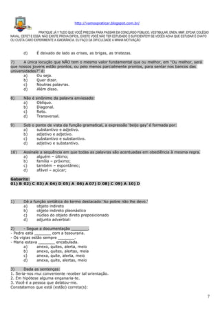 http://vamospraticar.blogspot.com.br/
PRATIQUE JÁ !! TUDO QUE VOCÊ PRECISA PARA PASSAR EM CONCURSO PÚBLICO, VESTIBULAR, ENEN, MMF, EPCAR COLÉGIO
NAVAL, CEFET E ESSA. NÃO EXISTE PROVA DIFÍCIL, EXISTE VOCÊ NÃO TER ESTUDADO O SUFICIENTE!!!! SE VOCÊS ACHA QUE ESTUDAR É CHATO
OU CUSTA CARO EXPERIMENTE A IGNORÂNCIA. EU FAÇO DA DIFICULDADE A MINHA MOTIVAÇÃO

d)

É deixado de lado as crises, as brigas, as tristezas.

7)
A única locução que NÃO tem o mesmo valor fundamental que ou melhor, em “Ou melhor, será
que nossos jovens estão prontos, ou pelo menos parcialmente prontos, para sentar nos bancos das
universidades?” é:
a)
Ou seja.
b)
Quer dizer.
c)
Noutras palavras.
d)
Além disso.
8)

Não é sinônimo da palavra enviesado:
a)
Oblíquo.
b)
Diagonal.
c)
Reto.
d)
Transversal.

9)

Sob o ponto de vista da função gramatical, a expressão ‘beijo gay’ é formada por:
a)
substantivo e adjetivo.
b)
adjetivo e adjetivo.
c)
substantivo e substantivo.
d)
adjetivo e substantivo.

10)

Assinale a sequência em que todas as palavras são acentuadas em obediência à mesma regra.
a)
alguém – último;
b)
família – próximo;
c)
também – espontâneo;
d)
afável – açúcar;

Gabarito:
01) B 02) C 03) A 04) D 05) A 06) A 07) D 08) C 09) A 10) D

1)

Dê a função sintática do termo destacado:'Ao pobre não lhe devo.'
a)
objeto indireto
b)
objeto indireto pleonástico
c)
núcleo do objeto direto preposicionado
d)
adjunto adverbial:

2)
- Segue a documentação _______.
- Pedro está _______ com a tesouraria.
- Os vigias estão sempre _______.
- Maria estava _______ encabulada.
a)
anexo, quites, alerta, meio
b)
anexo, quites, alertas, meia
c)
anexa, quite, alerta, meio
d)
anexa, quite, alertas, meio
3)
Dada as sentenças:
1. Seria-nos mui conveniente receber tal orientação.
2. Em hipótese alguma enganaria-te.
3. Você é a pessoa que delatou-me.
Constatamos que está (estão) correta(s):

7

 