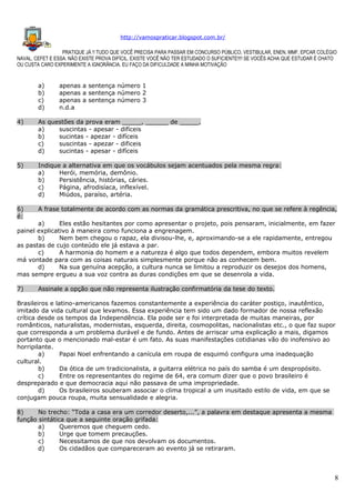 http://vamospraticar.blogspot.com.br/
PRATIQUE JÁ !! TUDO QUE VOCÊ PRECISA PARA PASSAR EM CONCURSO PÚBLICO, VESTIBULAR, ENEN, MMF, EPCAR COLÉGIO
NAVAL, CEFET E ESSA. NÃO EXISTE PROVA DIFÍCIL, EXISTE VOCÊ NÃO TER ESTUDADO O SUFICIENTE!!!! SE VOCÊS ACHA QUE ESTUDAR É CHATO
OU CUSTA CARO EXPERIMENTE A IGNORÂNCIA. EU FAÇO DA DIFICULDADE A MINHA MOTIVAÇÃO

a)
b)
c)
d)

apenas a sentença número 1
apenas a sentença número 2
apenas a sentença número 3
n.d.a

4)

As questões da prova eram _____, ______ de _____.
a)
suscintas - apesar - difíceis
b)
sucintas - apezar - difíceis
c)
suscintas - apezar - dificeis
d)
sucintas - apesar - difíceis

5)

Indique a alternativa em que os vocábulos sejam acentuados pela mesma regra:
a)
Herói, memória, demônio.
b)
Persistência, histórias, cáries.
c)
Página, afrodisíaca, inflexível.
d)
Miúdos, paraíso, artéria.

6)
é:

A frase totalmente de acordo com as normas da gramática prescritiva, no que se refere à regência,

7)

Assinale a opção que não representa ilustração confirmatória da tese do texto.

a)
Eles estão hesitantes por como apresentar o projeto, pois pensaram, inicialmente, em fazer
painel explicativo à maneira como funciona a engrenagem.
b)
Nem bem chegou o rapaz, ela divisou-lhe, e, aproximando-se a ele rapidamente, entregou
as pastas de cujo conteúdo ele já estava a par.
c)
A harmonia do homem e a natureza é algo que todos dependem, embora muitos revelem
má vontade para com as coisas naturais simplesmente porque não as conhecem bem.
d)
Na sua genuína acepção, a cultura nunca se limitou a reproduzir os desejos dos homens,
mas sempre ergueu a sua voz contra as duras condições em que se desenrola a vida.

Brasileiros e latino-americanos fazemos constantemente a experiência do caráter postiço, inautêntico,
imitado da vida cultural que levamos. Essa experiência tem sido um dado formador de nossa reflexão
crítica desde os tempos da Independência. Ela pode ser e foi interpretada de muitas maneiras, por
românticos, naturalistas, modernistas, esquerda, direita, cosmopolitas, nacionalistas etc., o que faz supor
que corresponda a um problema durável e de fundo. Antes de arriscar uma explicação a mais, digamos
portanto que o mencionado mal-estar é um fato. As suas manifestações cotidianas vão do inofensivo ao
horripilante.
a)
Papai Noel enfrentando a canícula em roupa de esquimó configura uma inadequação
cultural.
b)
Da ótica de um tradicionalista, a guitarra elétrica no país do samba é um despropósito.
c)
Entre os representantes do regime de 64, era comum dizer que o povo brasileiro é
despreparado e que democracia aqui não passava de uma impropriedade.
d)
Os brasileiros souberam associar o clima tropical a um inusitado estilo de vida, em que se
conjugam pouca roupa, muita sensualidade e alegria.
8)
No trecho: “Toda a casa era um corredor deserto,...”, a palavra em destaque apresenta a mesma
função sintática que a seguinte oração grifada:
a)
Queremos que cheguem cedo.
b)
Urge que tomem precauções.
c)
Necessitamos de que nos devolvam os documentos.
d)
Os cidadãos que compareceram ao evento já se retiraram.

8

 