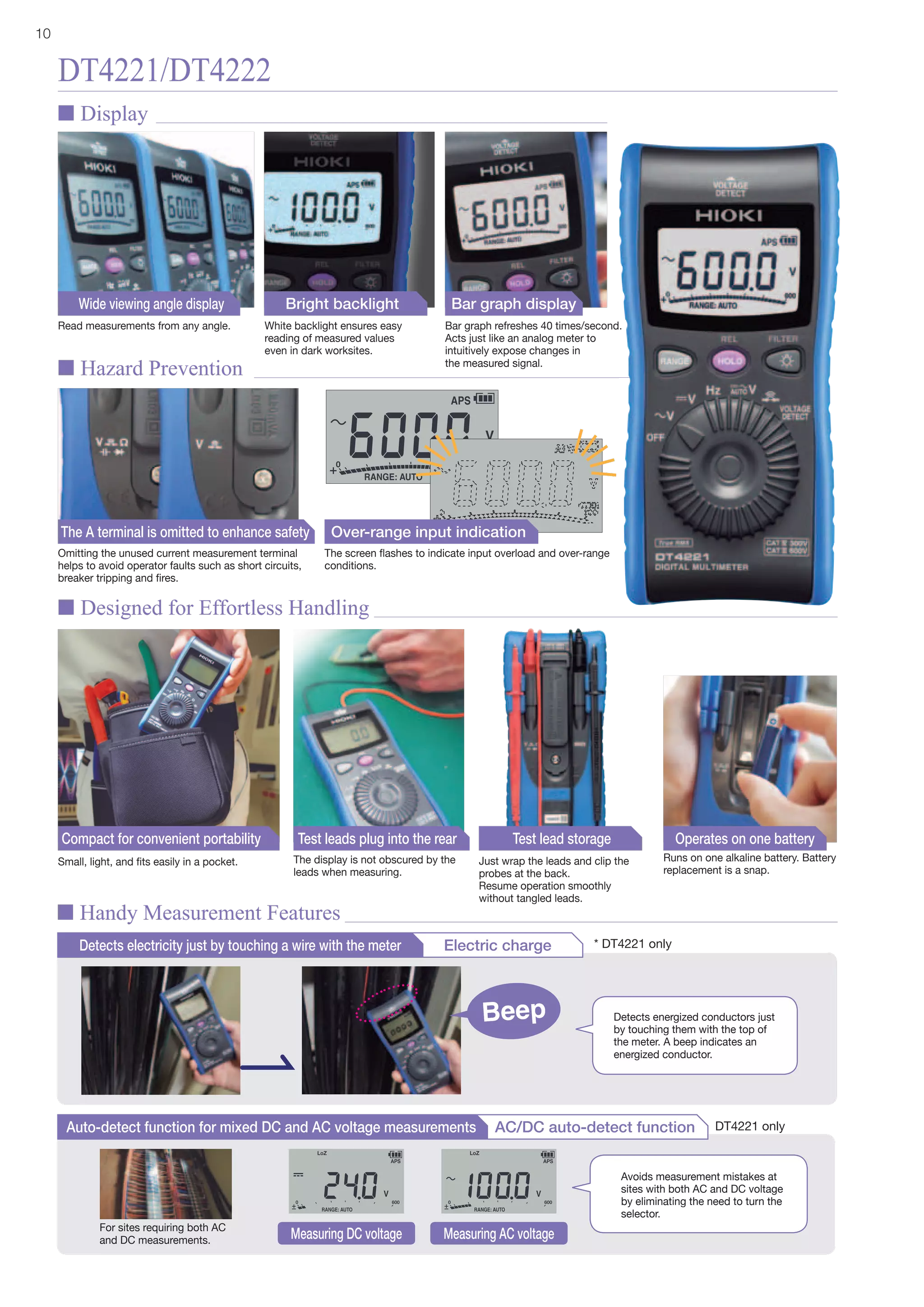 10
DT4221/DT4222
Omitting the unused current measurement terminal
helps to avoid operator faults such as short circuits,
breaker tripping and fires.
Small, light, and fits easily in a pocket. Runs on one alkaline battery. Battery
replacement is a snap.
The display is not obscured by the
leads when measuring.
Just wrap the leads and clip the
probes at the back.
Resume operation smoothly
without tangled leads.
The screen flashes to indicate input overload and over-range
conditions.
The A terminal is omitted to enhance safety
Compact for convenient portability Operates on one batteryTest leads plug into the rear Test lead storage
Detects electricity just by touching a wire with the meter Electric charge
Read measurements from any angle. White backlight ensures easy
reading of measured values
even in dark worksites.
Bar graph refreshes 40 times/second.
Acts just like an analog meter to
intuitively expose changes in
the measured signal.
Wide viewing angle display Bright backlight Bar graph display
Beep Detects energized conductors just
by touching them with the top of
the meter. A beep indicates an
energized conductor.
Over-range input indication
n Display
n Hazard Prevention
n Designed for Effortless Handling
n Handy Measurement Features
Auto-detect function for mixed DC and AC voltage measurements AC/DC auto-detect function
Measuring DC voltage Measuring AC voltage
Avoids measurement mistakes at
sites with both AC and DC voltage
by eliminating the need to turn the
selector.
For sites requiring both AC
and DC measurements.
DT4221 only
* DT4221 only
 